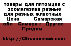 товары для питомцев с зоомагазина разные для разных животных › Цена ­ 50 - Самарская обл., Самара г. Другое » Продам   